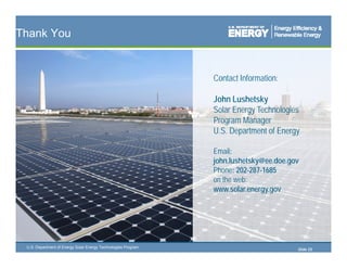 Thank You


                                                               Contact Information:

                                                               John Lushetsky
                                                               Solar Energy Technologies
                                                               Program Manager
                                                               P       M
                                                               U.S. Department of Energy

                                                               Email:
                                                               john.lushetsky@ee.doe.gov
                                                               Phone: 202-287-1685
                                                               on the web:
                                                               www.solar.energy.gov




 U.S. Department of Energy Solar Energy Technologies Program
                                                                                       Slide 25
 