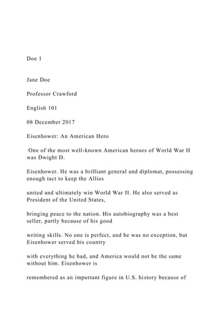 Doe 1
Jane Doe
Professor Crawford
English 101
08 December 2017
Eisenhower: An American Hero
One of the most well-known American heroes of World War II
was Dwight D.
Eisenhower. He was a brilliant general and diplomat, possessing
enough tact to keep the Allies
united and ultimately win World War II. He also served as
President of the United States,
bringing peace to the nation. His autobiography was a best
seller, partly because of his good
writing skills. No one is perfect, and he was no exception, but
Eisenhower served his country
with everything he had, and America would not be the same
without him. Eisenhower is
remembered as an important figure in U.S. history because of
 