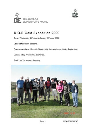 D.O.E Gold Expedition 2009
                      th                 th
Date: Wednesday 24 June to Sunday 28 June 2009


Location: Brecon Beacons.


Group members: Kenneth Cheng, Jake Jahmeerbacus, Harley Taylor, Kerri


Volans, Vitaly Arkulinskis, Zoe Wride.


Staff: Mr Tur and Mrs Reading.




                                Page 1               KENNETH CHENG
 