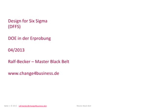 Seite	
  1	
  	
  ©	
  2013 	
  ralf.becker@change4business.den 	
   	
   	
  Master	
  Black-­‐Belt	
   	
  	
  
Design	
  for	
  Six	
  Sigma	
  
(DFFS)	
  	
  
	
  
DOE	
  in	
  der	
  Erprobung	
  
	
  
04/2013	
  
	
  
Ralf-­‐Becker	
  –	
  Master	
  Black	
  Belt	
  
	
  
www.change4business.de	
  
 