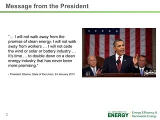 Message from the President



    “… I will not walk away from the
    promise of clean energy. I will not walk
    away from workers … I will not cede
    the wind or solar or battery industry …
    It’s time … to double down on a clean
    energy industry that has never been
    more promising.”

    - President Obama, State of the Union, 24 January 2012




2
 