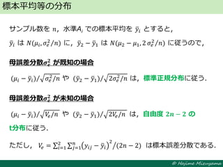 © Hajime Mizuyama
サンプル数を 𝑛，水準Ai での標本平均を 𝑦𝑖 とすると，
𝑦𝑖 は 𝑁(𝜇𝑖, 𝜎𝑒
2 𝑛) に，𝑦2 − 𝑦1 は 𝑁(𝜇2 − 𝜇1, 2 𝜎𝑒
2 𝑛) に従うので，
母誤差分散𝝈 𝒆
𝟐 が既知の場合
(𝜇𝑖 − 𝑦𝑖) 𝜎𝑒
2
/𝑛 や (𝑦2 − 𝑦1) 2𝜎𝑒
2
/𝑛 は，標準正規分布に従う．
母誤差分散𝝈 𝒆
𝟐
が未知の場合
(𝜇𝑖 − 𝑦𝑖) 𝑉𝑒/𝑛 や (𝑦2 − 𝑦1) 2𝑉𝑒/𝑛 は，自由度 𝟐𝒏 − 𝟐 の
t分布に従う．
ただし， 𝑉𝑒 = 𝑦𝑖𝑗 − 𝑦𝑖
2𝑛
𝑗=1
2
𝑖=1 (2𝑛 − 2) は標本誤差分散である．
標本平均等の分布
 