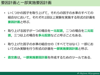 © Hajime Mizuyama
• いくつかの因子を取り上げて，それらの因子の水準のすべての
組合せにおいて，それぞれ1回以上実験を実施する形式の計画を
要因計画と呼ぶ．
• 取り上げる因子が一つの場合を一元配置，二つの場合を二元配
置，三つ以上の場合を多元配置などと呼ぶこともある．
• 取り上げた因子の水準の組合せの（すべてではなく）一部にお
いてのみ実験を行う形式の計画を一部実施要因計画と呼ぶ．
• 直交表は，一部実施要因計画を作成するためのツールである．
要因計画と一部実施要因計画
 