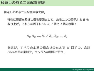 © Hajime Mizuyama
繰返しのある二元配置実験では，
特性に影響を及ぼし得る要因として，ある二つの因子A と B を
取り上げ，それらの因子について I 個と J 個の水準：
A1, A2, ..., AI ／ B1, B2, ..., BJ
を選び，すべての水準の組合せのもとで N 回ずつ，合計
I×J×N 回の実験を，ランダムな順序で行う．
繰返しのある二元配置実験
 
