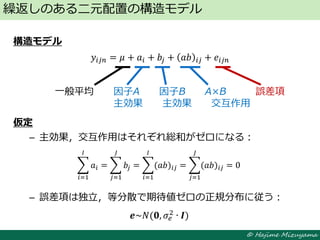 © Hajime Mizuyama
構造モデル
𝑦𝑖𝑗𝑛 = 𝜇 + 𝑎𝑖 + 𝑏𝑗 + 𝑎𝑏 𝑖𝑗 + 𝑒𝑖𝑗𝑛
仮定
– 主効果，交互作用はそれぞれ総和がゼロになる：
– 誤差項は独立，等分散で期待値ゼロの正規分布に従う：
繰返しのある二元配置の構造モデル
一般平均 因子A 因子B A×B 誤差項
主効果 主効果 交互作用
𝒆~𝑁(𝟎, 𝜎𝑒
2 ∙ 𝑰)
𝑎𝑖
𝐼
𝑖=1
= 𝑏𝑗
𝐽
𝑗=1
= (𝑎𝑏)𝑖𝑗
𝐼
𝑖=1
= (𝑎𝑏)𝑖𝑗
𝐽
𝑗=1
= 0
 