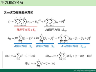 © Hajime Mizuyama
データの総偏差平方和
平方和の分解
残差平方和：Se AB間平方和：SAB
𝑆 𝑇 = 𝑦𝑖𝑗𝑛 − 𝑦𝑖𝑗
2
𝑁
𝑛=1
𝐽
𝑗=1
+
𝐼
𝑖=1
𝑁 𝑦𝑖𝑗 − 𝑦
2
𝐽
𝑗=1
𝐼
𝑖=1
A間平方和：SA B間平方和：SB A×B間平方和：SA×B
𝑆𝐴𝐵 = 𝐽𝑁 𝑦𝑖∙ − 𝑦 2
𝐼
𝑖=1
+ 𝐼𝑁 𝑦∙𝑗 − 𝑦
2
+ 𝑁 𝑦𝑖𝑗 − 𝑦𝑖∙ − 𝑦∙𝑗 + 𝑦
2
𝐽
𝑗=1
𝐼
𝑖=1
𝐽
𝑗=1
𝐸 𝑆𝐴 = 𝐽𝑁 𝑎𝑖
2
𝐼
𝑖=1
+ 𝐼 − 1 𝜎𝑒
2
𝐸 𝑆 𝐵 = 𝐼𝑁 𝑏𝑗
2
𝐽
𝑗=1
+ 𝐽 − 1 𝜎𝑒
2
𝐸 𝑆𝐴×𝐵 = 𝑁 𝑎𝑏 𝑖𝑗
2
𝐽
𝑗=1
𝐼
𝑖=1
+ (𝐼 − 1) 𝐽 − 1 𝜎𝑒
2
 