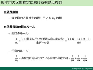 © Hajime Mizuyama
有効反復数
– 母平均の区間推定の際に用いる 𝑛 𝑒 の値
有効反復数の算出ルール
– 田口のルール：
– 伊奈のルール：
母平均の区間推定における有効反復数
1
𝑛 𝑒
=
1 + (推定に用いた要因の自由度の和)
全データ数
=
1 + (𝐼 − 1) + (𝐽 − 1)
𝐼𝐽𝑁
1
𝑛 𝑒
= 点推定に用いられている平均の係数の和 =
1
𝐽𝑁
+
1
𝐼𝑁
−
1
𝐼𝐽𝑁
 
