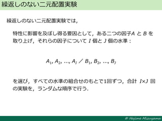 © Hajime Mizuyama
繰返しのない二元配置実験では，
特性に影響を及ぼし得る要因として，ある二つの因子A と B を
取り上げ，それらの因子について I 個と J 個の水準：
A1, A2, ..., AI ／ B1, B2, ..., BJ
を選び，すべての水準の組合せのもとで1回ずつ，合計 I×J 回
の実験を，ランダムな順序で行う．
繰返しのない二元配置実験
 