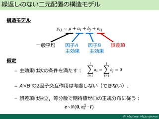 © Hajime Mizuyama
構造モデル
𝑦𝑖𝑗 = 𝜇 + 𝑎𝑖 + 𝑏𝑗 + 𝑒𝑖𝑗
仮定
– 主効果は次の条件を満たす：
– A×B の2因子交互作用は考慮しない（できない）．
– 誤差項は独立，等分散で期待値ゼロの正規分布に従う：
繰返しのない二元配置の構造モデル
一般平均 因子A 因子B 誤差項
主効果 主効果
𝒆~𝑁(𝟎, 𝜎𝑒
2 ∙ 𝑰)
𝑎𝑖
𝐼
𝑖=1
= 𝑏𝑗
𝐽
𝑗=1
= 0
 