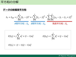© Hajime Mizuyama
データの総偏差平方和
平方和の分解
A間平方和：SA B間平方和：SB 残差平方和：Se
𝑆 𝑇 = 𝑆𝐴𝐵 = 𝐽 𝑦𝑖∙ − 𝑦 2
𝐼
𝑖=1
+ 𝐼 𝑦∙𝑗 − 𝑦
2
+ 𝑦𝑖𝑗 − 𝑦𝑖∙ − 𝑦∙𝑗 + 𝑦
2
𝐽
𝑗=1
𝐼
𝑖=1
𝐽
𝑗=1
𝐸 𝑆𝐴 = 𝐽 𝑎𝑖
2
𝐼
𝑖=1
+ 𝐼 − 1 𝜎𝑒
2
𝐸 𝑆 𝐵 = 𝐼 𝑏𝑗
2
𝐽
𝑗=1
+ 𝐽 − 1 𝜎𝑒
2
𝐸 𝑆 𝑒 = (𝐼 − 1) 𝐽 − 1 𝜎𝑒
2
 