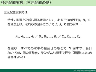 © Hajime Mizuyama
三元配置実験では，
特性に影響を及ぼし得る要因として，ある三つの因子A，B，C
を取り上げ，それらの因子について I，J，K 個の水準：
A1, A2, ..., AI ／ B1, B2, ..., BJ ／ C1, C2, ..., CK
を選び，すべての水準の組合せのもとで N 回ずつ，合計
I×J×K×N 回の実験を，ランダムな順序で行う（繰返しなしの
場合は N=1） ．
多元配置実験（三元配置の例）
 