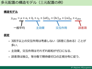 © Hajime Mizuyama
構造モデル
𝑦𝑖𝑗𝑘𝑛 = 𝜇 + 𝑎𝑖 + 𝑏𝑗 + 𝑐 𝑘 + 𝑎𝑏 𝑖𝑗 + 𝑏𝑐 𝑗𝑘 + 𝑐𝑎 𝑘𝑖 + 𝑒𝑖𝑗𝑘𝑛
仮定
– 3因子以上の交互作用は考慮しない（誤差に含める）ことが
多い．
– 主効果，交互作用はそれぞれ総和がゼロになる．
– 誤差項は独立，等分散で期待値ゼロの正規分布に従う．
多元配置の構造モデル（三元配置の例）
一般平均 主効果 交互作用 誤差項
 