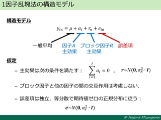© Hajime Mizuyama
構造モデル
𝑦𝑖𝑛 = 𝜇 + 𝑎𝑖 + 𝑟𝑛 + 𝑒𝑖𝑛
仮定
– 主効果は次の条件を満たす： ，
– ブロック因子と他の因子の間の交互作用は考慮しない．
– 誤差項は独立，等分散で期待値ゼロの正規分布に従う：
1因子乱塊法の構造モデル
一般平均 因子A ブロック因子R 誤差項
主効果 主効果
𝒆~𝑁(𝟎, 𝜎𝑒
2 ∙ 𝑰)
𝒓~𝑁(𝟎, 𝜎 𝑅
2
∙ 𝑰)𝑎𝑖
𝐼
𝑖=1
= 0
 