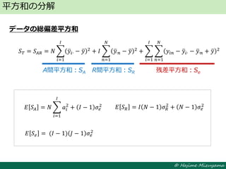 © Hajime Mizuyama
データの総偏差平方和
平方和の分解
A間平方和：SA R間平方和：SR 残差平方和：Se
𝑆 𝑇 = 𝑆𝐴𝑅 = 𝑁 𝑦𝑖∙ − 𝑦 2
𝐼
𝑖=1
+ 𝐼 𝑦∙𝑛 − 𝑦 2 + 𝑦𝑖𝑛 − 𝑦𝑖∙ − 𝑦∙𝑛 + 𝑦 2
𝑁
𝑛=1
𝐼
𝑖=1
𝑁
𝑛=1
𝐸 𝑆𝐴 = 𝑁 𝑎𝑖
2
𝐼
𝑖=1
+ 𝐼 − 1 𝜎𝑒
2 𝐸 𝑆 𝑅 = 𝐼 𝑁 − 1 𝜎 𝑅
2
+ 𝑁 − 1 𝜎𝑒
2
𝐸 𝑆 𝑒 = (𝐼 − 1) 𝐽 − 1 𝜎𝑒
2
 