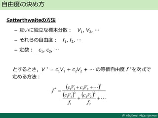 © Hajime Mizuyama
Satterthwaiteの方法
– 互いに独立な標本分散： V1, V2, …
– それらの自由度： f1, f2, …
– 定数： c1, c2, …
とするとき，V * = c1V1 + c2V2 + … の等価自由度 f *を次式で
定める方法：
自由度の決め方
 
    




2
2
22
1
2
11
2
2211*
f
Vc
f
Vc
VcVc
f
 