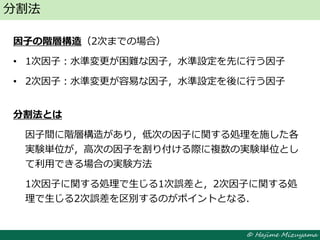 © Hajime Mizuyama
因子の階層構造（2次までの場合）
• 1次因子：水準変更が困難な因子，水準設定を先に行う因子
• 2次因子：水準変更が容易な因子，水準設定を後に行う因子
分割法とは
因子間に階層構造があり，低次の因子に関する処理を施した各
実験単位が，高次の因子を割り付ける際に複数の実験単位とし
て利用できる場合の実験方法
1次因子に関する処理で生じる1次誤差と，2次因子に関する処
理で生じる2次誤差を区別するのがポイントとなる．
分割法
 