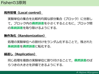 © Hajime Mizuyama
局所管理（Local control）
実験単位の集合を比較的均質な部分集合（ブロック）に分割し
て，ブロック内の偶然誤差を小さくするとともに，ブロック間
の系統誤差を取り除けるようにする．
無作為化（Randomization）
処理の実験単位への割付けをランダム化することで，残された
系統誤差を偶然誤差に転化する．
繰返し（Replication）
同じ処理を複数の実験単位に割り付けることで，偶然誤差のば
らつきの大きさを評価できるようにする．
Fisherの3原則
 