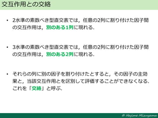 © Hajime Mizuyama
• 2水準の素数べき型直交表では，任意の2列に割り付けた因子間
の交互作用は，別のある1列に現れる．
• 3水準の素数べき型直交表では，任意の2列に割り付けた因子間
の交互作用は，別のある2列に現れる．
• それらの列に別の因子を割り付けたとすると，その因子の主効
果と，当該交互作用とを区別して評価することができなくなる．
これを「交絡」と呼ぶ．
交互作用との交絡
 