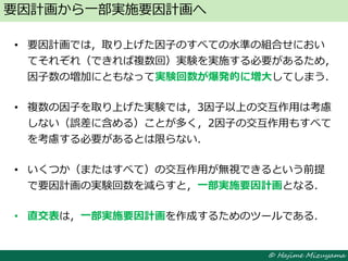© Hajime Mizuyama
• 要因計画では，取り上げた因子のすべての水準の組合せにおい
てそれぞれ（できれば複数回）実験を実施する必要があるため，
因子数の増加にともなって実験回数が爆発的に増大してしまう．
• 複数の因子を取り上げた実験では，3因子以上の交互作用は考慮
しない（誤差に含める）ことが多く，2因子の交互作用もすべて
を考慮する必要があるとは限らない．
• いくつか（またはすべて）の交互作用が無視できるという前提
で要因計画の実験回数を減らすと，一部実施要因計画となる．
• 直交表は，一部実施要因計画を作成するためのツールである．
要因計画から一部実施要因計画へ
 