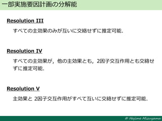 © Hajime Mizuyama
Resolution III
すべての主効果のみが互いに交絡せずに推定可能．
Resolution IV
すべての主効果が，他の主効果とも，2因子交互作用とも交絡せ
ずに推定可能．
Resolution V
主効果と 2因子交互作用がすべて互いに交絡せずに推定可能．
一部実施要因計画の分解能
 