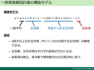 © Hajime Mizuyama
構造モデル
𝑦 = 𝜇 + 𝑎 + 𝑏 + 𝑐 + ⋯ + 𝑎𝑏 + 𝑏𝑐 + 𝑐𝑎 + ⋯ + 𝑒
仮定
– 3因子以上の交互作用（やいくつかの2因子交互作用）は無視
できる．
– 主効果，交互作用はそれぞれ総和がゼロになる．
– 誤差項は独立，等分散で期待値ゼロの正規分布に従う．
一部実施要因計画の構造モデル
一般平均 主効果 考慮すべき交互作用 誤差項
 