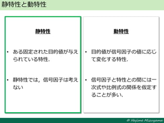 © Hajime Mizuyama
静特性と動特性
静特性
• ある固定された目的値が与え
られている特性．
• 静特性では，信号因子は考え
ない
動特性
• 目的値が信号因子の値に応じ
て変化する特性．
• 信号因子と特性との間には一
次式や比例式の関係を仮定す
ることが多い．
 