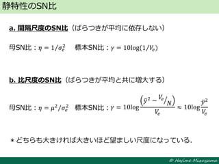 © Hajime Mizuyama
a. 間隔尺度のSN比（ばらつきが平均に依存しない）
母SN比：𝜂 = 1 𝜎𝑒
2
標本SN比：𝛾 = 10log⁡(1 𝑉𝑒)
b. 比尺度のSN比（ばらつきが平均と共に増大する）
母SN比：𝜂 = 𝜇2
𝜎𝑒
2
標本SN比：
＊どちらも大きければ大きいほど望ましい尺度になっている．
静特性のSN比
𝛾 = 10log
𝑦2
−
𝑉𝑒
𝑁
𝑉𝑒
≈ 10log
𝑦2
𝑉𝑒
 