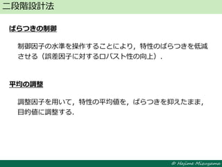 © Hajime Mizuyama
ばらつきの制御
制御因子の水準を操作することにより，特性のばらつきを低減
させる（誤差因子に対するロバスト性の向上）．
平均の調整
調整因子を用いて，特性の平均値を，ばらつきを抑えたまま，
目的値に調整する．
二段階設計法
 