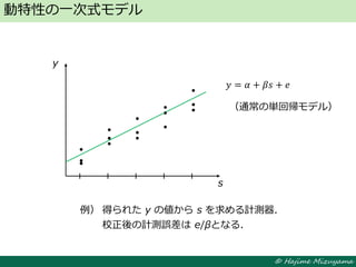 © Hajime Mizuyama
動特性の一次式モデル
y
s
（通常の単回帰モデル）
例） 得られた y の値から s を求める計測器．
校正後の計測誤差は e/βとなる．
𝑦 = 𝛼 + 𝛽𝑠 + 𝑒
 