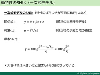 © Hajime Mizuyama
一次式モデルのSN比（特性のばらつきが平均に依存しない）
関係式： 𝑦 = 𝛼 + 𝛽𝑠 + 𝑒 （通常の単回帰モデル）
母SN比： 𝜂 = 𝛽2
𝜎𝑒
2
（校正後の誤差分散の逆数）
標本SN比：
＊大きければ大きいほど望ましい尺度になっている．
動特性のSN比（一次式モデル）
𝛾 = 10log
𝛽2
− 𝑉𝑒 𝑆𝑠𝑠
𝑉𝑒
≈ 10log
𝛽2
𝑉𝑒
 