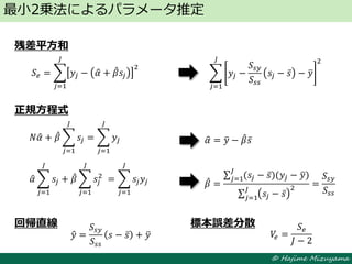 © Hajime Mizuyama
残差平方和
正規方程式
回帰直線 標本誤差分散
最小2乗法によるパラメータ推定
𝑁𝛼 + 𝛽 𝑠𝑗
𝐽
𝑗=1
= 𝑦𝑗
𝐽
𝑗=1
𝛼 𝑠𝑗
𝐽
𝑗=1
+ 𝛽 𝑠𝑗
2
⁡
𝐽
𝑗=1
= 𝑠𝑗 𝑦𝑗
𝐽
𝑗=1
𝛼 = 𝑦 − 𝛽 𝑠
𝛽 =
(𝑠𝑗 − 𝑠)(𝑦𝑗 − 𝑦)
𝐽
𝑗=1
𝑠𝑗 − 𝑠
2𝐽
𝑗=1
=
𝑆𝑠𝑦
𝑆𝑠𝑠
𝑆 𝑒 = 𝑦𝑗 − 𝛼 + 𝛽 𝑠𝑗
2
𝐽
𝑗=1
𝑦 =
𝑆𝑠𝑦
𝑆𝑠𝑠
𝑠 − 𝑠 + 𝑦 𝑉𝑒 =
𝑆 𝑒
𝐽 − 2
𝑦𝑗 −
𝑆𝑠𝑦
𝑆𝑠𝑠
𝑠𝑗 − 𝑠 − 𝑦
2𝐽
𝑗=1
 