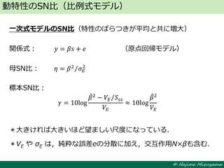 © Hajime Mizuyama
一次式モデルのSN比（特性のばらつきが平均と共に増大）
関係式： 𝑦 = 𝛽𝑠 + 𝑒 （原点回帰モデル）
母SN比： 𝜂 = 𝛽2
𝜎 𝐸
2
標本SN比：
＊大きければ大きいほど望ましい尺度になっている．
＊VE や σE は，純粋な誤差eの分散に加え，交互作用N×βも含む．
動特性のSN比（比例式モデル）
𝛾 = 10log
𝛽2
− 𝑉𝐸 𝑆𝑠𝑠
𝑉𝐸
≈ 10log
𝛽2
𝑉𝐸
 