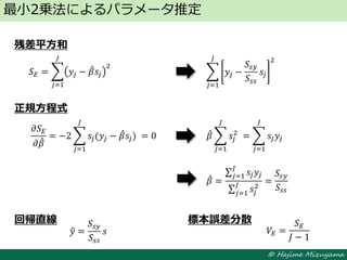 © Hajime Mizuyama
残差平方和
正規方程式
回帰直線 標本誤差分散
最小2乗法によるパラメータ推定
𝛽 =
𝑠𝑗 𝑦𝑗
𝐽
𝑗=1
𝑠𝑗
2𝐽
𝑗=1
=
𝑆𝑠𝑦
𝑆𝑠𝑠
𝑆 𝐸 = 𝑦𝑗 − 𝛽 𝑠𝑗
2
𝐽
𝑗=1
𝑦 =
𝑆𝑠𝑦
𝑆𝑠𝑠
𝑠 𝑉𝐸 =
𝑆 𝐸
𝐽 − 1
𝑦𝑗 −
𝑆𝑠𝑦
𝑆𝑠𝑠
𝑠𝑗
2𝐽
𝑗=1
𝜕𝑆 𝐸
𝜕𝛽
= −2 𝑠𝑗(𝑦𝑗 − 𝛽 𝑠𝑗)⁡
𝐽
𝑗=1
= 0 𝛽 𝑠𝑗
2
⁡
𝐽
𝑗=1
= 𝑠𝑗 𝑦𝑗
𝐽
𝑗=1
 