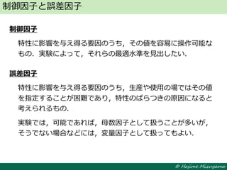 © Hajime Mizuyama
制御因子
特性に影響を与え得る要因のうち，その値を容易に操作可能な
もの．実験によって，それらの最適水準を見出したい．
誤差因子
特性に影響を与え得る要因のうち，生産や使用の場ではその値
を指定することが困難であり，特性のばらつきの原因になると
考えられるもの．
実験では，可能であれば，母数因子として扱うことが多いが，
そうでない場合などには，変量因子として扱ってもよい．
制御因子と誤差因子
 