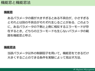 © Hajime Mizuyama
機能窓
あるパラメータの値が大きすぎるとある不具合が，小さすぎる
とそれとは別の不具合がそれぞれ生じることがある．このよう
に，あるパラメータの下側と上側に相反するエラーモードが存
在するとき，どちらのエラーモードも生じないパラメータの範
囲を機能窓と呼ぶ．
機能窓法
当該パラメータ以外の制御因子を用いて，機能窓をできるだけ
大きくすることのできる条件を実験によって見出す方法．
機能窓と機能窓法
 