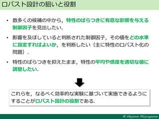 © Hajime Mizuyama
• 数多くの候補の中から，特性のばらつきに有意な影響を与える
制御因子を見出したい．
• 影響を及ぼしていると判断された制御因子，その値をどの水準
に設定すればよいか，を判断したい（主に特性のロバスト化の
問題）．
• 特性のばらつきを抑えたまま，特性の平均や感度を適切な値に
調整したい．
ロバスト設計の狙いと役割
これらを，なるべく効率的な実験に基づいて実施できるように
することがロバスト設計の役割である．
 