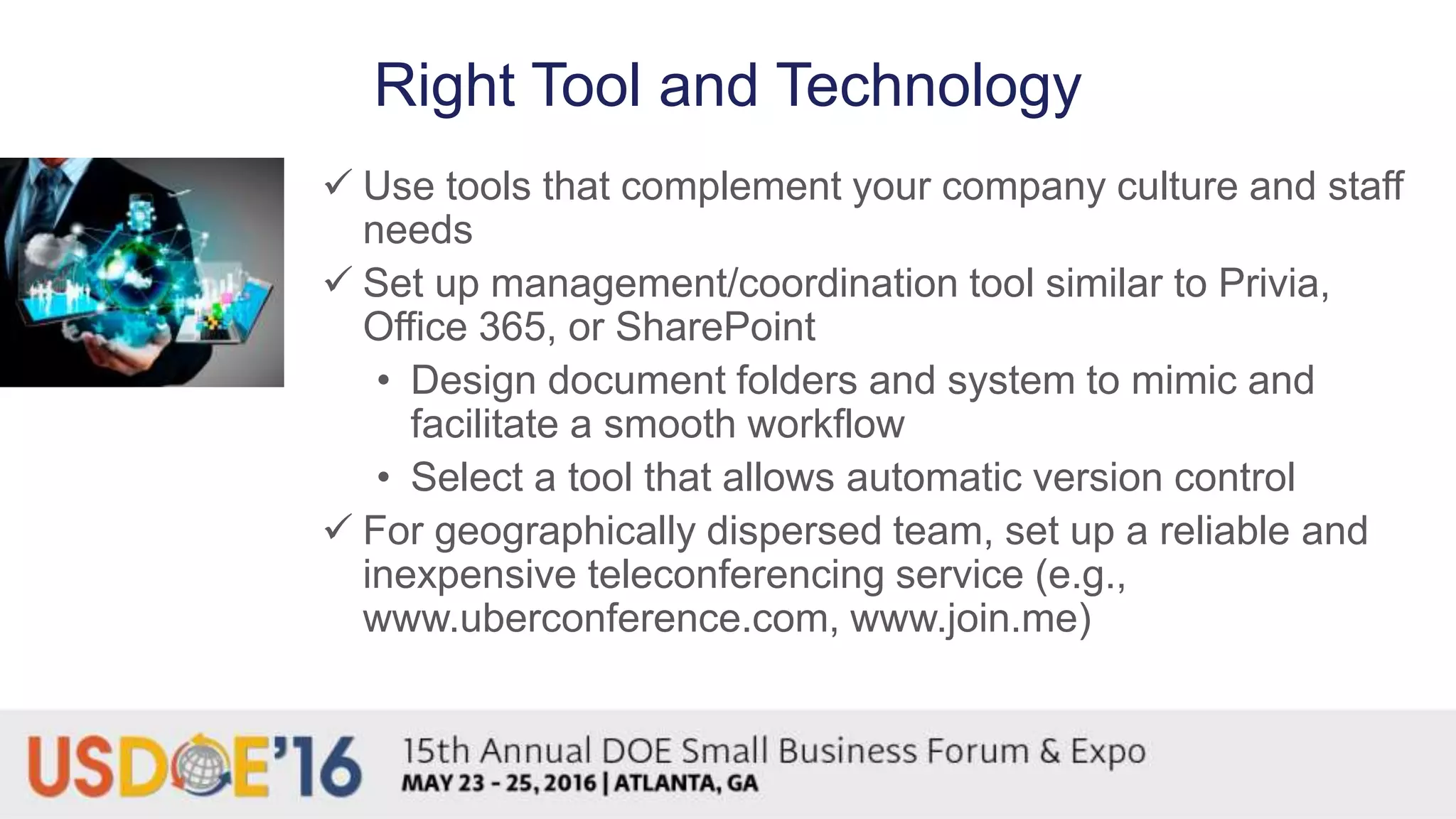 Right Tool and Technology
 Use tools that complement your company culture and staff
needs
 Set up management/coordination tool similar to Privia,
Office 365, or SharePoint
• Design document folders and system to mimic and
facilitate a smooth workflow
• Select a tool that allows automatic version control
 For geographically dispersed team, set up a reliable and
inexpensive teleconferencing service (e.g.,
www.uberconference.com, www.join.me)
 