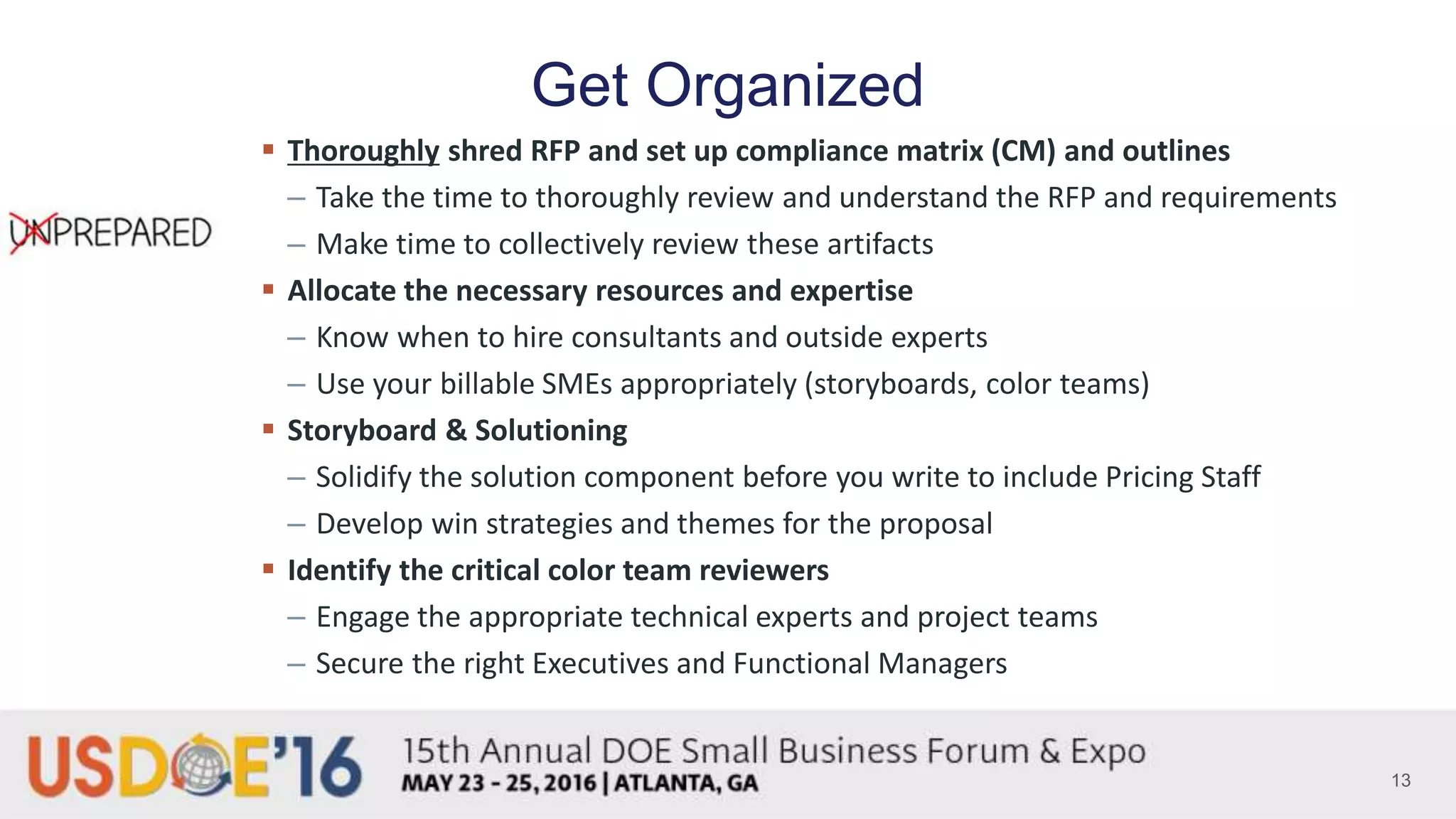 Get Organized
 Thoroughly shred RFP and set up compliance matrix (CM) and outlines
– Take the time to thoroughly review and understand the RFP and requirements
– Make time to collectively review these artifacts
 Allocate the necessary resources and expertise
– Know when to hire consultants and outside experts
– Use your billable SMEs appropriately (storyboards, color teams)
 Storyboard & Solutioning
– Solidify the solution component before you write to include Pricing Staff
– Develop win strategies and themes for the proposal
 Identify the critical color team reviewers
– Engage the appropriate technical experts and project teams
– Secure the right Executives and Functional Managers
13
 