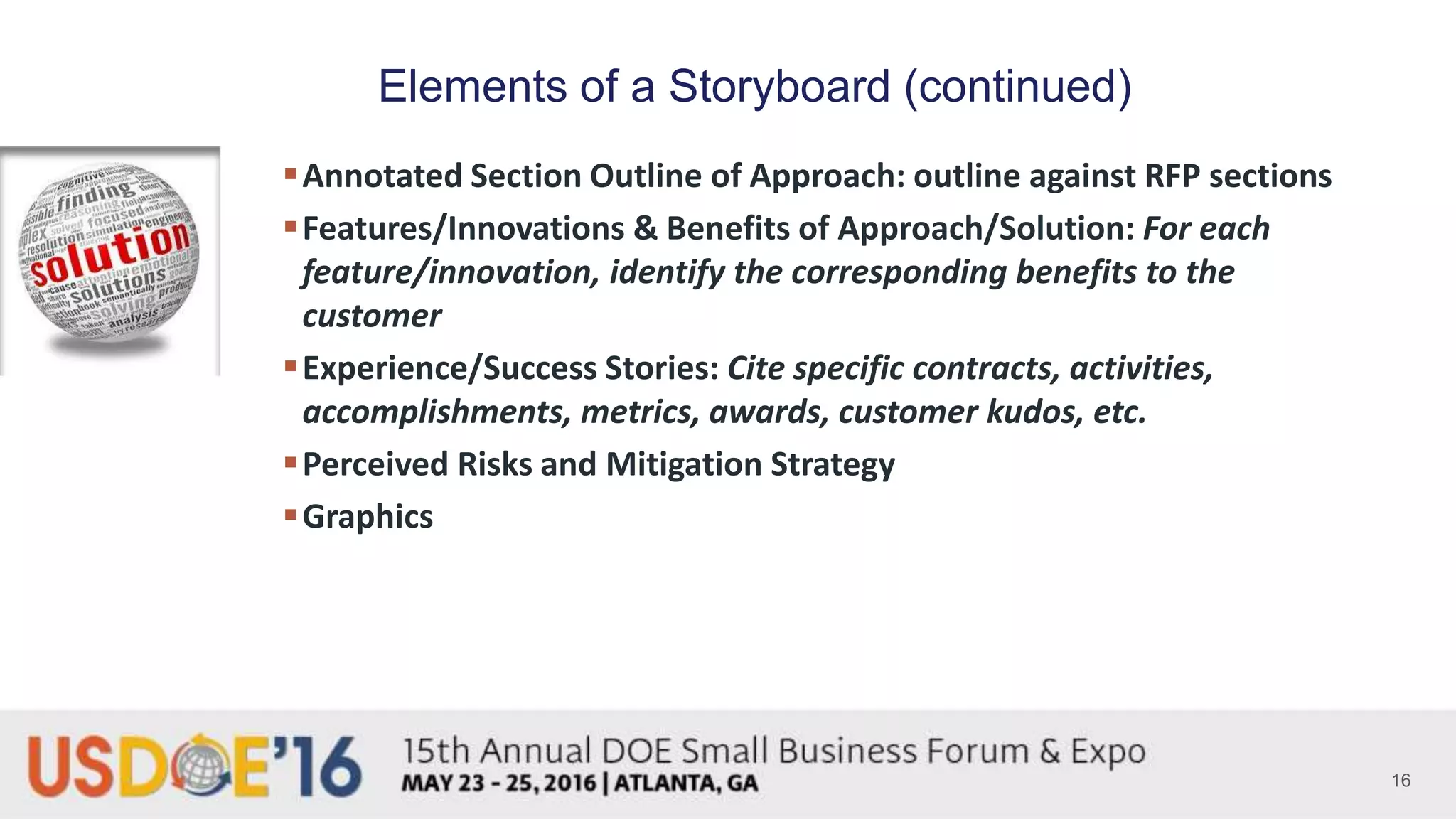 16
Elements of a Storyboard (continued)
Annotated Section Outline of Approach: outline against RFP sections
Features/Innovations & Benefits of Approach/Solution: For each
feature/innovation, identify the corresponding benefits to the
customer
Experience/Success Stories: Cite specific contracts, activities,
accomplishments, metrics, awards, customer kudos, etc.
Perceived Risks and Mitigation Strategy
Graphics
 