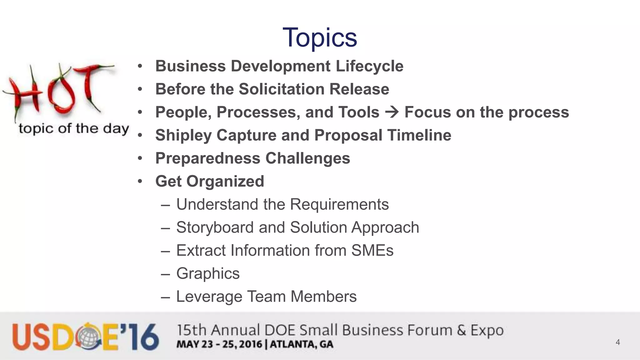 Topics
• Business Development Lifecycle
• Before the Solicitation Release
• People, Processes, and Tools  Focus on the process
• Shipley Capture and Proposal Timeline
• Preparedness Challenges
• Get Organized
– Understand the Requirements
– Storyboard and Solution Approach
– Extract Information from SMEs
– Graphics
– Leverage Team Members
4
 
