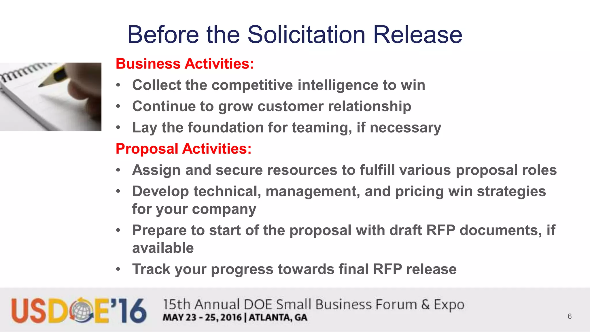 Before the Solicitation Release
Business Activities:
• Collect the competitive intelligence to win
• Continue to grow customer relationship
• Lay the foundation for teaming, if necessary
Proposal Activities:
• Assign and secure resources to fulfill various proposal roles
• Develop technical, management, and pricing win strategies
for your company
• Prepare to start of the proposal with draft RFP documents, if
available
• Track your progress towards final RFP release
6
 