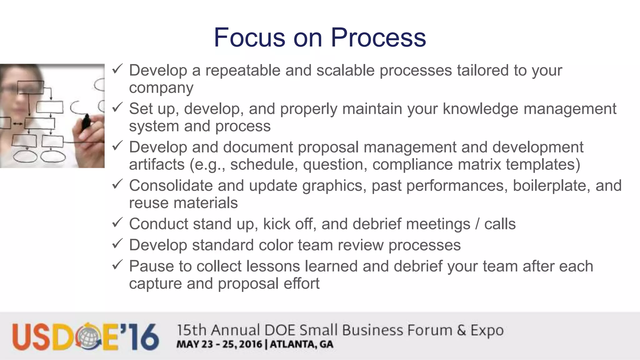 Focus on Process
 Develop a repeatable and scalable processes tailored to your
company
 Set up, develop, and properly maintain your knowledge management
system and process
 Develop and document proposal management and development
artifacts (e.g., schedule, question, compliance matrix templates)
 Consolidate and update graphics, past performances, boilerplate, and
reuse materials
 Conduct stand up, kick off, and debrief meetings / calls
 Develop standard color team review processes
 Pause to collect lessons learned and debrief your team after each
capture and proposal effort
 