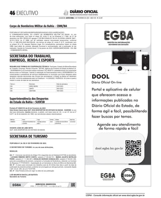  EXECUTIVO
SALVADOR, SEXTA-FEIRA, 3 DE FEVEREIRO DE 2023 - ANO CVII - No
23.597
República Federativa do Brasil - Estado da Bahia
DIÁRIO OFICIAL
Corpo de Bombeiros Militar da Bahia - CBM/BA
<#E.G.B#755662#46#818080>
PORTARIA Nº DP/CAPES/SERRPIS/RESERVA/003/01/2023 (AGREGAÇÃO)
O COMANDANTE-GERAL DO CORPO DE BOMBEIROS MILITAR DA BAHIA, no uso
de suas atribuições, com base no artigo 26, inciso II, da Lei Estadual n.º 7.990, de 27 de
dezembro de 2001 RESOLVE agregar o CB BM EGNALDO SILVA OLIVEIRA JÚNIOR, MAT.:
30.513.150-8, do 3º GBM, por ter solicitado reserva remunerada proporcional, conforme
P.A. n.º 089.3232.2022.0041004-85, nos termos do artigo 22, inciso II, § 2º, combinado com
os artigos 24 e 25, daquele Diploma Legal. Em consequência, permanece lotado na citada
OBM, para efeito de controle, alteração funcional e movimentação, até a publicação do ato
inativador. Quartel do Comando-Geral, 12 de janeiro de 2023. ADSON MARCHESINI - CEL BM
- COMANDANTE-GERAL
<#E.G.B#755662#46#818080/>
SECRETARIA DO TRABALHO,
EMPREGO, RENDA E ESPORTE
<#E.G.B#755704#46#818126>
RESUMO DOS TERMOS DE COOPERAÇÃO TÉCNICA. Partícipes: Estado da Bahia/Secretaria
do Trabalho, Emprego, Renda e Esporte - SETRE, Agência de Fomento do Estado da Bahia S.A.
- DESENBAHIA e os municípios abaixo indicados. DO OBJETO: estabelecimento da cooperação
técnica entre os Partícipes, visando à realização de financiamentos entre a DESENBAHIA e os
comerciantes e prestadores de serviços estabelecidos no município que foram atingidos pelos
desastres naturais decorrentes das chuvas que acometeram o Estado da Bahia em dezembro
de 2022, na forma estabelecida pela Lei Estadual n. 14.530/2022. VIGÊNCIA: 24 (vinte e quatro)
meses a contar da data de sua assinatura.
Termo n. Município Data de assinatura:
003 DÁRIO MEIRA 23/01/2023
004 UBATÃ 26/01/2023
005 UBAITABA 18/01/2023
<#E.G.B#755704#46#818126/>
Superintendência dos Desportos
do Estado da Bahia – SUDESB
<#E.G.B#755952#46#818390>
Portaria Nº 00587474 de 02 de Fevereiro de 2023
O(A) Diretor Geral do(a) SUP. DOS DESPORTOS DO ESTADO DA BAHIA - SUDESB, no uso
das suas atribuições, resolve exonerar, a pedido, com base no(a) art. 44, I, e art. 47, da Lei nº
6.677, de 26 de setembro de 1994, o(s) servidor(es) abaixo relacionado(s):
Matrícula Nome Cargo Símbolo Unidade DataInício
69586404 GERSONFIGUEIREDODE
OLIVEIRA
SecretárioAdminis-
trativoI
DAI-5 COORDDEEXCELÊNCIA
ESPORTIVA
02.02.2023
VICENTE JOSE DE LIMA NETO
SUP. DOS DESPORTOS DO ESTADO DA BAHIA
<#E.G.B#755952#46#818390/>
SECRETARIA DE TURISMO
<#E.G.B#755925#46#818362>
PORTARIA N° 04, DE 01 DE FEVEREIRO DE 2023.
O SECRETÁRIO DE TURISMO, no uso de suas atribuições,
RESOLVE:
Art. 1° - Convocar nos termos do Artigo 210 e seguintes da Lei Estadual 6.677/94 os servidores:
, LUCIANO RIBEIRO BRITO COSTA, cadastro nº 09.444.721, MARIA JULIETA BOTELHO
PERRI, cadastro nº. 11.282.087 e DIVALDO BORGES GONÇALVES, cadastro nº 65.001.356,
para sob a presidência do primeiro, comporem a Comissão de Sindicância, referente ao Contrato
de Repasse nº 777470/2010 - Implantação de um belvedere na Serra do Mimo em Barreiras-BA.
Art. 2º - O prazo para conclusão dos trabalhos será de 30 (trinta) dias úteis a partir da data de
publicação da presente portaria, podendo ser prorrogado por até igual período, consoante dispõe
o §3º, do art. 205, da Lei nº 6.677/94.
Art. 3º - Esta Portaria entra em vigor na data de sua publicação.
LUÍS MAURÍCIO BACELLAR BATISTA
Secretário de Turismo
<#E.G.B#755925#46#818362/>
SERVIÇOS GRÁFICOS
EGBA: 71 3116 2837/2838 • www.egba.ba.gov.br
CÓPIA - Consulte informação oficial em www.dool.egba.ba.gov.br
 