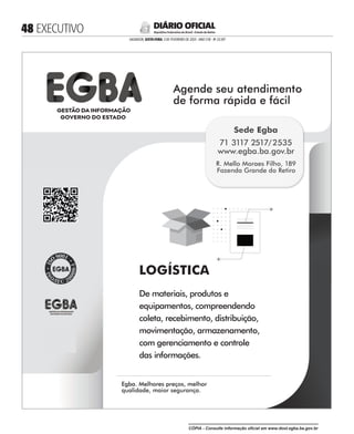  EXECUTIVO
SALVADOR, SEXTA-FEIRA, 3 DE FEVEREIRO DE 2023 - ANO CVII - No
23.597
República Federativa do Brasil - Estado da Bahia
DIÁRIO OFICIAL
LOGÍSTICA
De materiais, produtos e
equipamentos, compreendendo
coleta, recebimento, distribuição,
movimentação, armazenamento,
com gerenciamento e controle
das informações.
Agende seu atendimento
de forma rápida e fácil
Agende seu atendimento
Egba. Melhores preços, melhor
qualidade, maior segurança.
Egba. Melhores preços, melhor
R. Mello Moraes Filho, 189
Fazenda Grande do Retiro
Sede Egba
71 3117 2517/2535
www.egba.ba.gov.br
CÓPIA - Consulte informação oficial em www.dool.egba.ba.gov.br
 