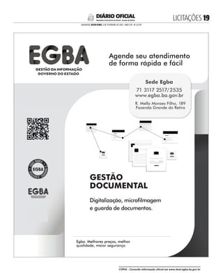LICITAÇÕES 
SALVADOR, SEXTA-FEIRA, 3 DE FEVEREIRO DE 2023 - ANO CVII - No
23.597
República Federativa do Brasil - Estado da Bahia
DIÁRIO OFICIAL
GESTÃO
DOCUMENTAL
Digitalização, microlmagem
e guarda de documentos.
Agende seu atendimento
de forma rápida e fácil
Agende seu atendimento
Egba. Melhores preços, melhor
qualidade, maior segurança.
Egba. Melhores preços, melhor
Sede Egba
71 3117 2517/2535
www.egba.ba.gov.br
R. Mello Moraes Filho, 189
Fazenda Grande do Retiro
CÓPIA - Consulte informação oficial em www.dool.egba.ba.gov.br
 