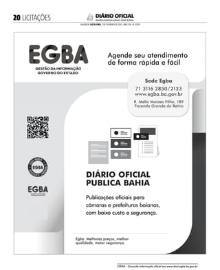  LICITAÇÕES
SALVADOR, SEXTA-FEIRA, 3 DE FEVEREIRO DE 2023 - ANO CVII - No
23.597
República Federativa do Brasil - Estado da Bahia
DIÁRIO OFICIAL
DIÁRIO OFICIAL
PUBLICA BAHIA
Publicações ociais para
câmaras e prefeituras baianas,
com baixo custo e segurança.
Agende seu atendimento
de forma rápida e fácil
Agende seu atendimento
Egba. Melhores preços, melhor
qualidade, maior segurança.
Egba. Melhores preços, melhor
Sede Egba
71 3116 2850/2133
www.egba.ba.gov.br
R. Mello Moraes Filho, 189
Fazenda Grande do Retiro
CÓPIA - Consulte informação oficial em www.dool.egba.ba.gov.br
 