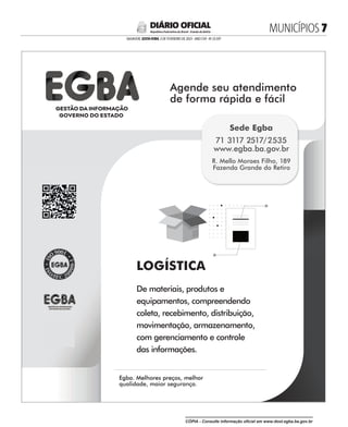 LOGÍSTICA
De materiais, produtos e
equipamentos, compreendendo
coleta, recebimento, distribuição,
movimentação, armazenamento,
com gerenciamento e controle
das informações.
Agende seu atendimento
de forma rápida e fácil
Agende seu atendimento
Egba. Melhores preços, melhor
qualidade, maior segurança.
Egba. Melhores preços, melhor
R. Mello Moraes Filho, 189
Fazenda Grande do Retiro
Sede Egba
71 3117 2517/2535
www.egba.ba.gov.br
MUNICÍPIOS 
SALVADOR, SEXTA-FEIRA, 3 DE FEVEREIRO DE 2023 - ANO CVII - No
23.597
República Federativa do Brasil - Estado da Bahia
DIÁRIO OFICIAL
CÓPIA - Consulte informação oficial em www.dool.egba.ba.gov.br
 