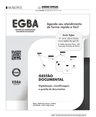GESTÃO
DOCUMENTAL
Digitalização, microlmagem
e guarda de documentos.
Agende seu atendimento
de forma rápida e fácil
Agende seu atendimento
Egba. Melhores preços, melhor
qualidade, maior segurança.
Egba. Melhores preços, melhor
Sede Egba
71 3117 2517/2535
www.egba.ba.gov.br
R. Mello Moraes Filho, 189
Fazenda Grande do Retiro
 MUNICÍPIOS
SALVADOR, SEXTA-FEIRA, 3 DE FEVEREIRO DE 2023 - ANO CVII - No
23.597
República Federativa do Brasil - Estado da Bahia
DIÁRIO OFICIAL
CÓPIA - Consulte informação oficial em www.dool.egba.ba.gov.br
 
