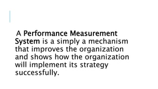 A Performance Measurement
System is a simply a mechanism
that improves the organization
and shows how the organization
will implement its strategy
successfully.
 