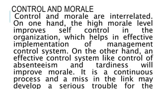 CONTROL AND MORALE
Control and morale are interrelated.
On one hand, the high morale level
improves self control in the
organization, which helps in effective
implementation of management
control system. On the other hand, an
effective control system like control of
absenteeism and tardiness will
improve morale. It is a continuous
process and a miss in the link may
develop a serious trouble for the
 